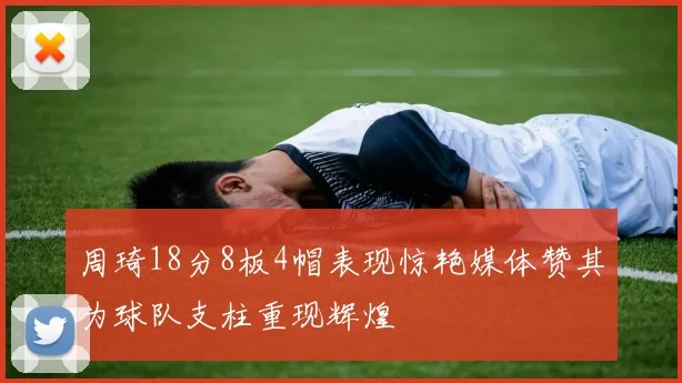 周琦18分8板4帽表现惊艳媒体赞其为球队支柱重现辉煌