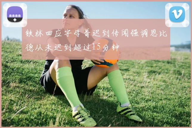 铁林回应字母哥迟到传闻强调恩比德从未迟到超过15分钟
