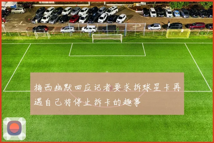 梅西幽默回应记者要求拆球星卡再遇自己将停止拆卡的趣事