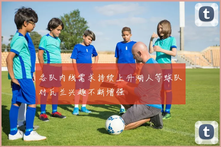 各队内线需求持续上升湖人等球队对瓦兰兴趣不断增强