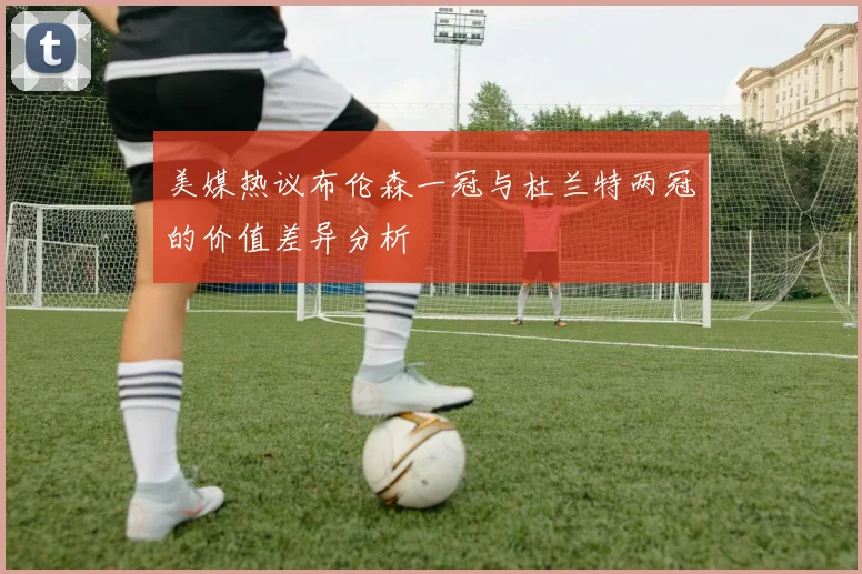 美媒热议布伦森一冠与杜兰特两冠的价值差异分析