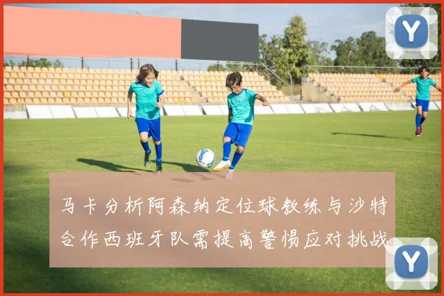 马卡分析阿森纳定位球教练与沙特合作西班牙队需提高警惕应对挑战