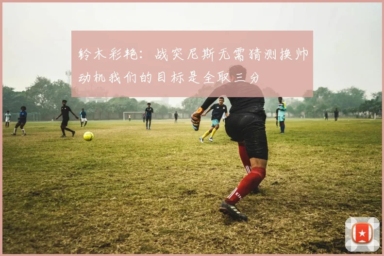 铃木彩艳：战突尼斯无需猜测换帅动机我们的目标是全取三分