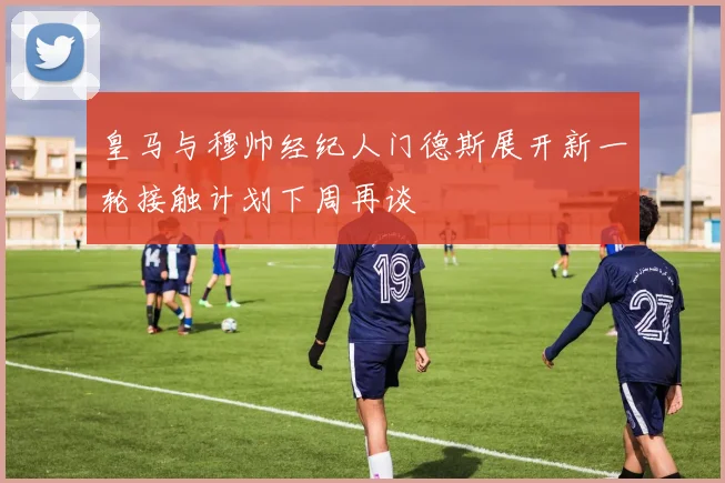皇马与穆帅经纪人门德斯展开新一轮接触计划下周再谈