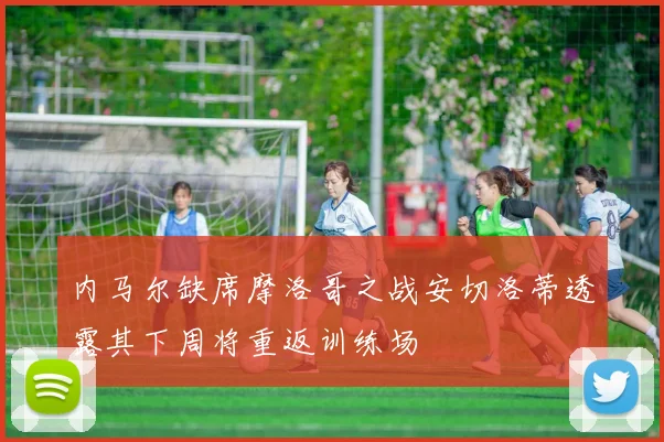 内马尔缺席摩洛哥之战安切洛蒂透露其下周将重返训练场