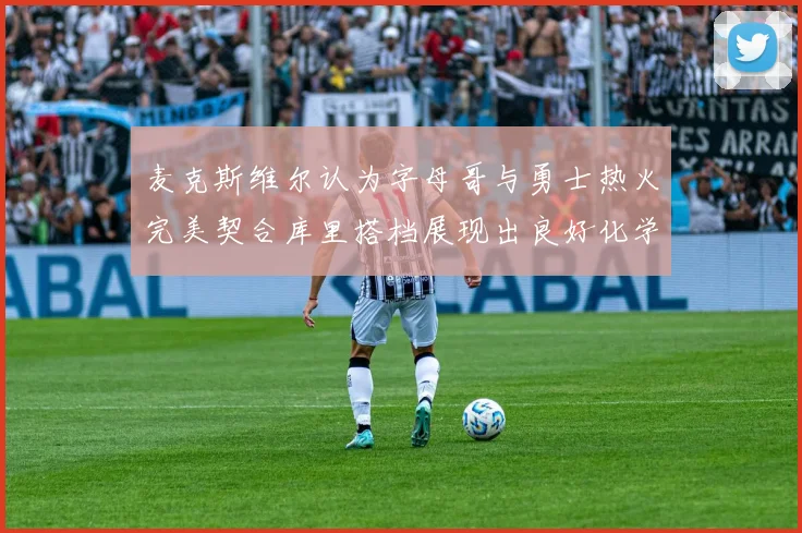 麦克斯维尔认为字母哥与勇士热火完美契合库里搭档展现出良好化学反应