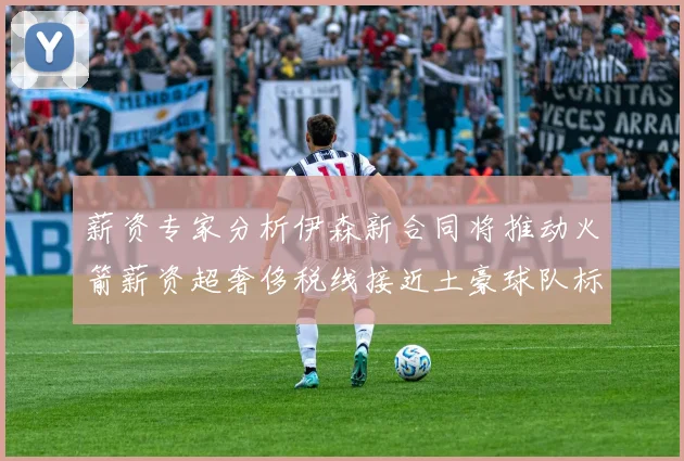 薪资专家分析伊森新合同将推动火箭薪资超奢侈税线接近土豪球队标准