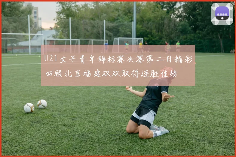 U21女子青年锦标赛决赛第二日精彩回顾北京福建双双取得连胜佳绩