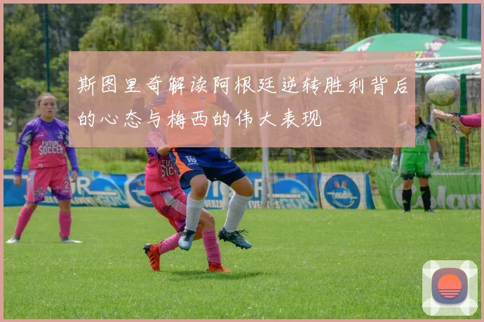 斯图里奇解读阿根廷逆转胜利背后的心态与梅西的伟大表现
