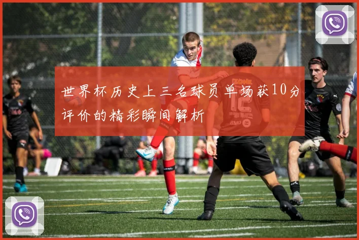 世界杯历史上三名球员单场获10分评价的精彩瞬间解析