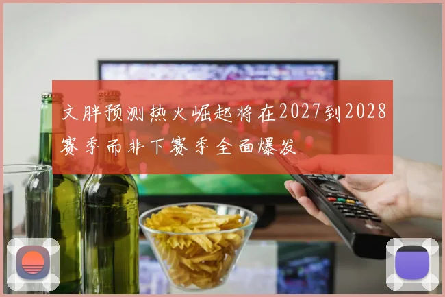 文胖预测热火崛起将在2027到2028赛季而非下赛季全面爆发