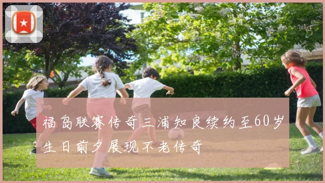 福岛联赛传奇三浦知良续约至60岁生日前夕展现不老传奇